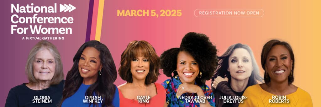 Join Gloria Steinem, Oprah Winfrey, Gayle King, Nedra Glover Tawwab, Julia Louis-Dreyfus, and Robin Roberts at the 2025 National Conference for Women on March 5th!